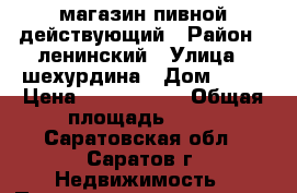 магазин пивной действующий › Район ­ ленинский › Улица ­ шехурдина › Дом ­ 56 › Цена ­ 2 700 000 › Общая площадь ­ 68 - Саратовская обл., Саратов г. Недвижимость » Помещения продажа   . Саратовская обл.,Саратов г.